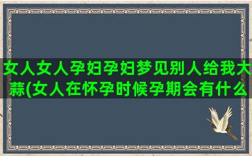 女人女人孕妇孕妇梦见别人给我大蒜(女人在怀孕时候孕期会有什么样的表现)