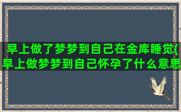 早上做了梦梦到自己在金库睡觉(早上做梦梦到自己怀孕了什么意思)