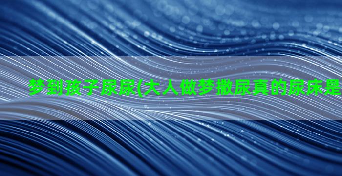 梦到孩子尿尿(大人做梦撒尿真的尿床是什么原因)