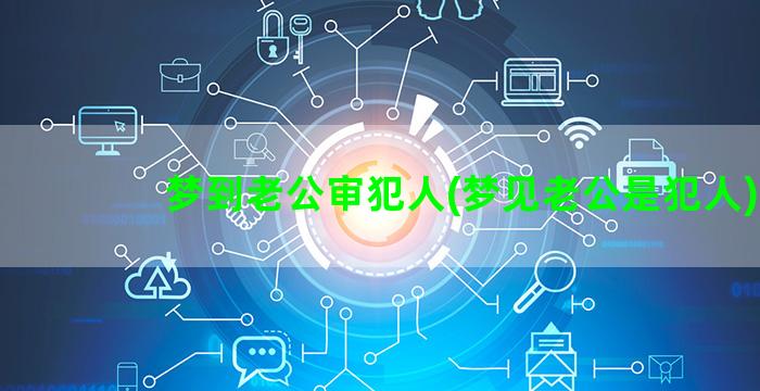 梦到老公审犯人(梦见老公是犯人)