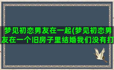 梦见初恋男友在一起(梦见初恋男友在一个旧房子里结婚我们没有打招呼)