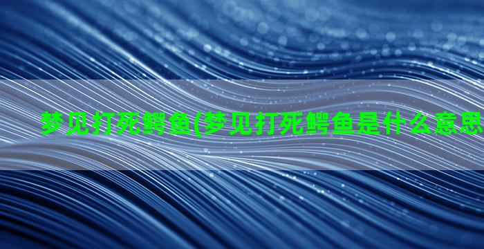 梦见打死鳄鱼(梦见打死鳄鱼是什么意思周公解梦)